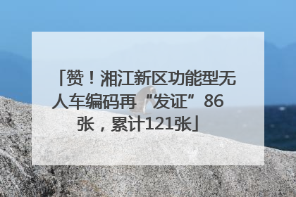 赞！湘江新区功能型无人车编码再“发证”86张，累计121张