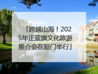 跨越山海！2025年正蓝旗文化旅游推介会在厦门举行
