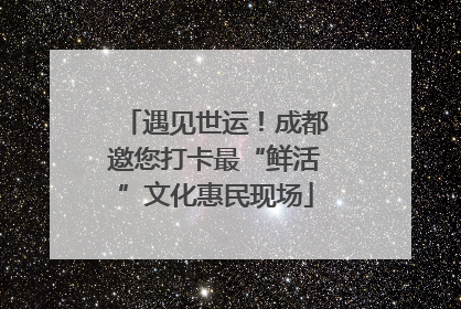 遇见世运！成都邀您打卡最“鲜活”文化惠民现场