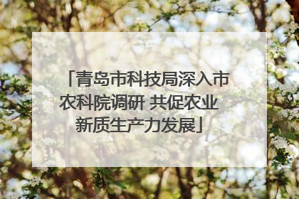 青岛市科技局深入市农科院调研 共促农业新质生产力发展