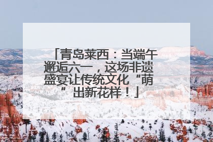 青岛莱西：当端午邂逅六一，这场非遗盛宴让传统文化“萌”出新花样！