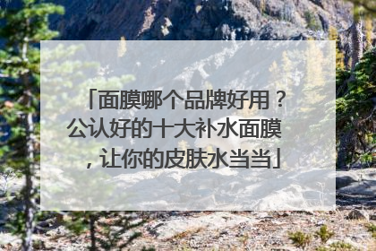 面膜哪个品牌好用？公认好的十大补水面膜，让你的皮肤水当当