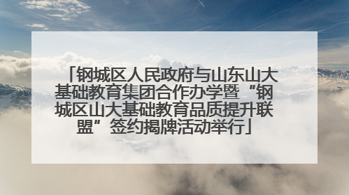 钢城区人民政府与山东山大基础教育集团合作办学暨“钢城区山大基础教育品质提升联盟”签约揭牌活动举行