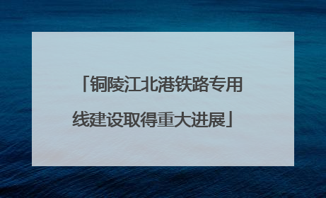 铜陵江北港铁路专用线建设取得重大进展