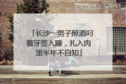 长沙一男子醉酒叼着牙签入睡，扎入肉里半年不自知