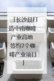 长沙县打造中南咖啡产业高地 签约7个咖啡产业项目