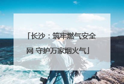 长沙：筑牢燃气安全网 守护万家烟火气