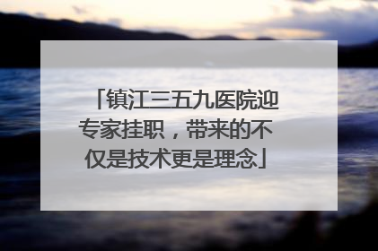 镇江三五九医院迎专家挂职，带来的不仅是技术更是理念