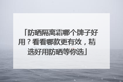 防晒隔离霜哪个牌子好用？看看哪款更有效，精选好用防晒等你选