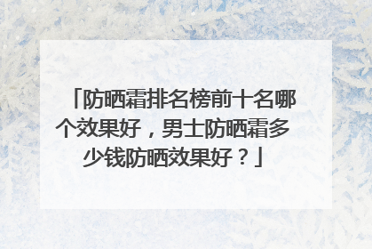 防晒霜排名榜前十名哪个效果好，男士防晒霜多少钱防晒效果好？