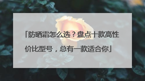 防晒霜怎么选？盘点十款高性价比型号，总有一款适合你