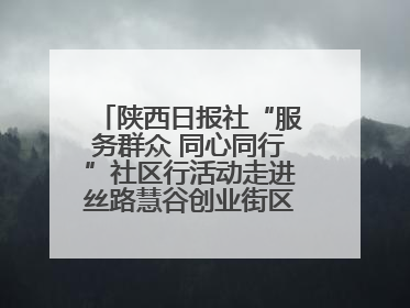 陕西日报社“服务群众 同心同行”社区行活动走进丝路慧谷创业街区将服务由“等人上门”转为“主动下沉”