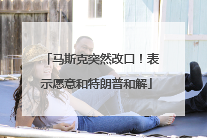马斯克突然改口！表示愿意和特朗普和解