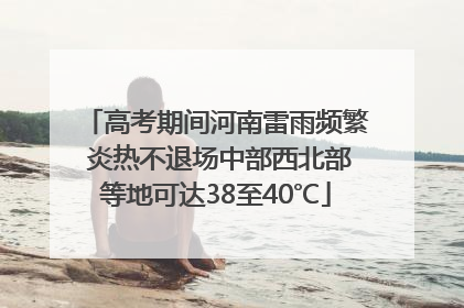 高考期间河南雷雨频繁 炎热不退场中部西北部等地可达38至40℃