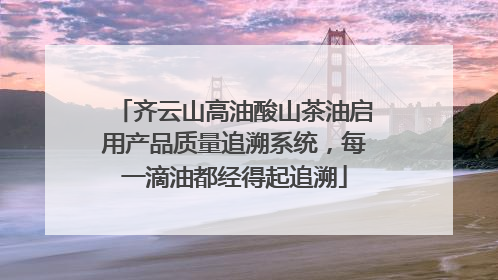 齐云山高油酸山茶油启用产品质量追溯系统，每一滴油都经得起追溯