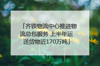 齐铁物流中心推进物流总包服务 上半年运送货物近170万吨