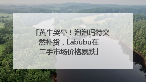 黄牛哭晕！泡泡玛特突然补货，Labubu在二手市场价格暴跌