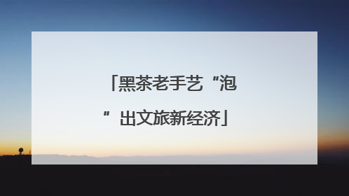 黑茶老手艺“泡”出文旅新经济