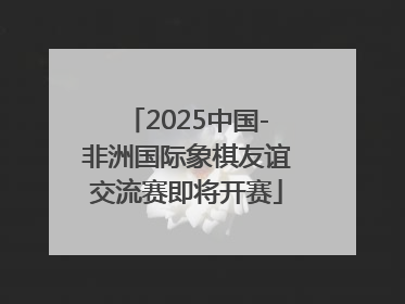 2025中国-非洲国际象棋友谊交流赛即将开赛