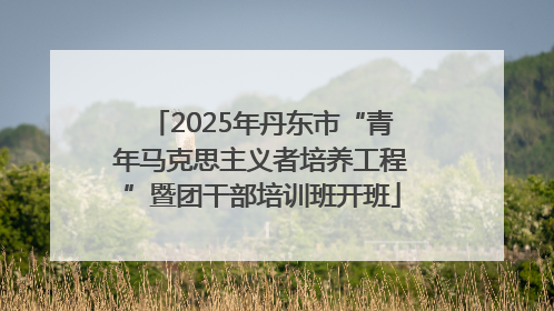 2025年丹东市“青年马克思主义者培养工程”暨团干部培训班开班