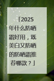 2025年什么防晒霜好用，既美白又防晒的防晒霜推荐哪款？