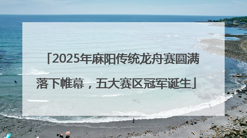 2025年麻阳传统龙舟赛圆满落下帷幕，五大赛区冠军诞生