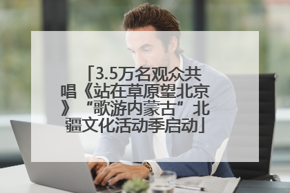 3.5万名观众共唱《站在草原望北京》“歌游内蒙古”北疆文化活动季启动