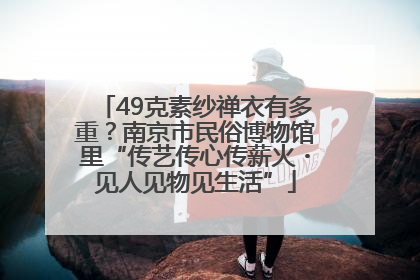 49克素纱禅衣有多重？南京市民俗博物馆里“传艺传心传薪火・见人见物见生活”