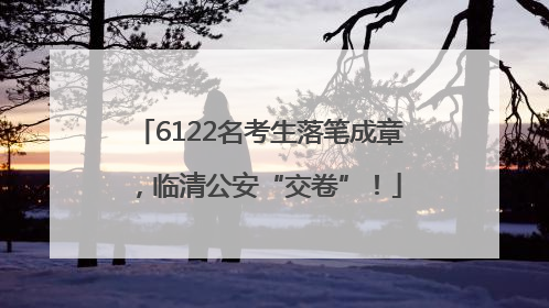 6122名考生落笔成章，临清公安“交卷”！