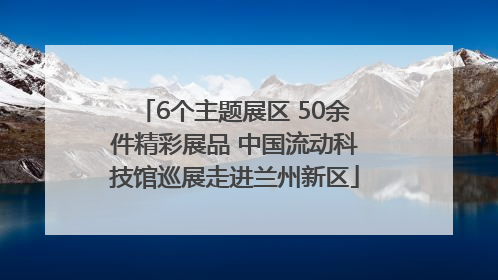 6个主题展区 50余件精彩展品 中国流动科技馆巡展走进兰州新区