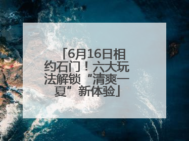 6月16日相约石门！六大玩法解锁“清爽一夏”新体验