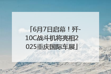 6月7日启幕！歼-10C战斗机将亮相2025重庆国际车展