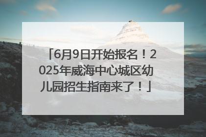 6月9日开始报名！2025年威海中心城区幼儿园招生指南来了！